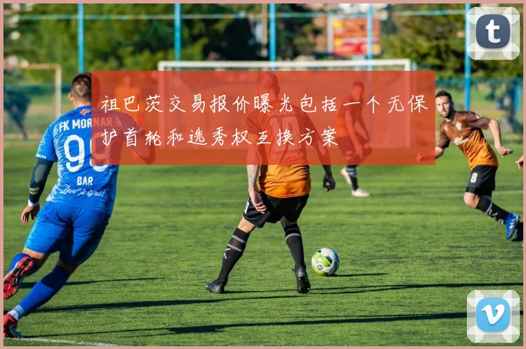 祖巴茨交易报价曝光包括一个无保护首轮和选秀权互换方案